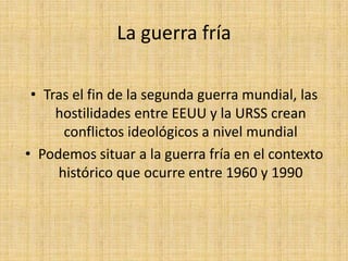 La guerra fríaTras el fin de la segunda guerra mundial, las hostilidades entre EEUU y la URSS crean conflictos ideológicos a nivel mundialPodemos situar a la guerra fría en el contexto histórico que ocurre entre 1960 y 1990