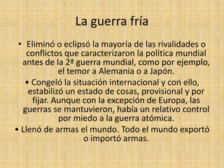 La guerra fría Eliminó o eclipsó la mayoría de las rivalidades o conflictos que caracterizaron la política mundial antes de la 2ª guerra mundial, como por ejemplo, el temor a Alemania o a Japón.• Congeló la situación internacional y con ello, estabilizó un estado de cosas, provisional y por fijar. Aunque con la excepción de Europa, las guerras se mantuvieron, había un relativo control por miedo a la guerra atómica.• Llenó de armas el mundo. Todo el mundo exportó o importó armas.