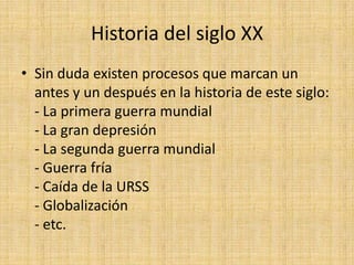 Historia del siglo XXSin duda existen procesos que marcan un antes y un después en la historia de este siglo:- La primera guerra mundial- La gran depresión- La segunda guerra mundial- Guerra fría- Caída de la URSS- Globalización- etc. 
