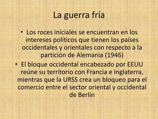 La guerra fríaLos roces iníciales se encuentran en los intereses políticos que tienen los países occidentales y orientales con respecto a la partición de Alemania (1946)El bloque occidental encabezado por EEUU reúne su territorio con Francia e Inglaterra, mientras que la URSS crea un bloqueo para el comercio entre el sector oriental y occidental de Berlín  