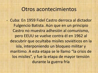 Corea: Tras ser liberada de la ocupación Japonesa en 1945, Corea es dividida en Corea del norte, ocupada por los rusos y Corea del sur ocupada por EEUU.En 1950 la Corea comunista invade Corea del sur, desatando una sangrienta batalla que no culminará hasta 1953, sin éxito para ninguno de los dos paísesOtros acontecimientosCuba: En 1959 Fidel Castro derroca al dictador Fulgencio Batista. Aún que en un principio Castro no muestra adhesión al comunismo, pero EEUU se vuelve contra él en 1962 al descubrir que ocultaba misiles soviéticos en la isla, interponiendo un bloqueo militar y marítimo. A esta etapa se le llamo “la crisis de los misiles”, y fue la etapa de mayor tensión durante la guerra fría 