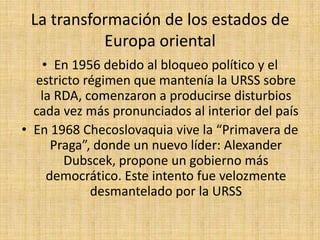 La transformación de los estados de Europa orientalEn 1985 murió el último líder comunista de la vieja Burocracia soviética, Konstantin ChernenkoGorbachov asume la secretaría del partido comunistaTanto la Glasnot como la Perestroika persiguieron inicialmente revitalizar al comunismo, pero la liberalización comenzó a producir una autocrítica profunda al interior del andamiaje comunista y despertó la conciencia nacionalista en muchos países que forzadamente habían sido incorporados a la URSS
