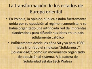 La transformación de los estados de Europa orientalPor su parte en China, en abril de 1989, medio millón de estudiantes y trabajadores salieron a las calles de Pekín en protesta por la continua política de Línea dura de DenziaoPingLos tanques del régimen entraron a la Plaza de Tiannamen y estudiantes desarmados se enfrentaron al poderío del "ejército popular de liberación"
