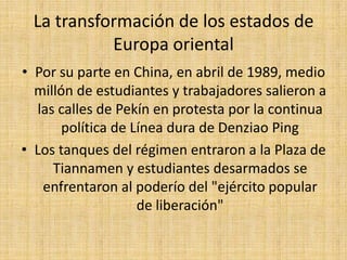 La transformación de los estados de Europa orientalDebido a cambios políticos ocurridos a gran escala, Hungría abre sus fronteras dando paso a miles de Alemanes de la RDA En diciembre terminó el Gobierno Comunista en Checoslovaquia. El país se dividió entre la República Checa y EslovaquiaEn Rumania el asesinato de un connotado opositor al régimen comunista, fue la chispa que encendió la revolución contra el dictador Nicolás Ceaucescu, quien es fusilado en la navidad de 1989