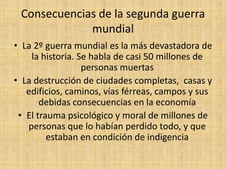 Consecuencias de la segunda guerra mundialLa 2º guerra mundial es la más devastadora de la historia. Se habla de casi 50 millones de personas muertasLa destrucción de ciudades completas,  casas y edificios, caminos, vías férreas, campos y sus debidas consecuencias en la economíaEl trauma psicológico y moral de millones de personas que lo habían perdido todo, y que estaban en condición de indigencia  