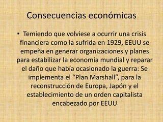 Consecuencias económicasTemiendo que volviese a ocurrir una crisis financiera como la sufrida en 1929, EEUU se empeña en generar organizaciones y planes para estabilizar la economía mundial y reparar el daño que había ocasionado la guerra: Se implementa el “Plan Marshall”, para la reconstrucción de Europa, Japón y el establecimiento de un orden capitalista encabezado por EEUU 