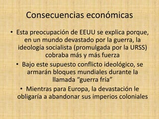 Consecuencias económicasEsta preocupación de EEUU se explica porque, en un mundo devastado por la guerra, la ideología socialista (promulgada por la URSS) cobraba más y más fuerzaBajo este supuesto conflicto ideológico, se armarán bloques mundiales durante la llamada “guerra fría”Mientras para Europa, la devastación le obligaría a abandonar sus imperios coloniales