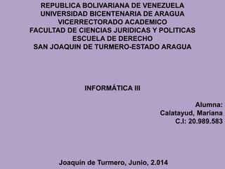 REPUBLICA BOLIVARIANA DE VENEZUELA
UNIVERSIDAD BICENTENARIA DE ARAGUA
VICERRECTORADO ACADEMICO
FACULTAD DE CIENCIAS JURIDICAS Y POLITICAS
ESCUELA DE DERECHO
SAN JOAQUIN DE TURMERO-ESTADO ARAGUA
INFORMÁTICA III
Alumna:
Calatayud, Mariana
C.I: 20.989.583
Joaquín de Turmero, Junio, 2.014
 