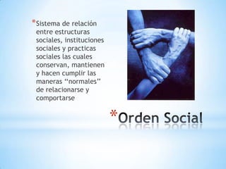 Orden SocialSistema de relación entre estructuras sociales, instituciones sociales y practicas sociales las cuales conservan, mantienen y hacen cumplir las maneras ‘‘normales’’ de relacionarse y comportarse