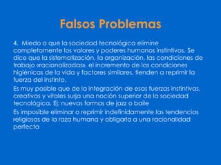 Falsos Problemas
4. Miedo a que la sociedad tecnológica elimine
completamente los valores y poderes humanos instintivos. Se
dice que la sistematización, la organización, las condiciones de
trabajo «racionalizadas», el incremento de las condiciones
higiénicas de la vida y factores similares, tienden a reprimir la
fuerza del instinto.
Es muy posible que de la integración de esas fuerzas instintivas,
creativas y vitales surja una noción superior de la sociedad
tecnológica. Ej: nuevas formas de jazz o baile
Es imposible eliminar o reprimir indefinidamente las tendencias
religiosas de la raza humana y obligarla a una racionalidad
perfecta
 