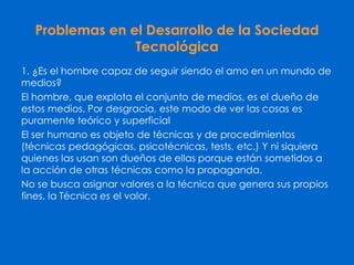 Problemas en el Desarrollo de la Sociedad
Tecnológica
1. ¿Es el hombre capaz de seguir siendo el amo en un mundo de
medios?
El hombre, que explota el conjunto de medios, es el dueño de
estos medios. Por desgracia, este modo de ver las cosas es
puramente teórico y superficial
El ser humano es objeto de técnicas y de procedimientos
(técnicas pedagógicas, psicotécnicas, tests, etc.) Y ni siquiera
quienes las usan son dueños de ellas porque están sometidos a
la acción de otras técnicas como la propaganda.
No se busca asignar valores a la técnica que genera sus propios
fines, la Técnica es el valor.
 