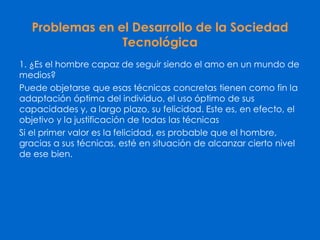 Problemas en el Desarrollo de la Sociedad
Tecnológica
1. ¿Es el hombre capaz de seguir siendo el amo en un mundo de
medios?
Puede objetarse que esas técnicas concretas tienen como fin la
adaptación óptima del individuo, el uso óptimo de sus
capacidades y, a largo plazo, su felicidad. Este es, en efecto, el
objetivo y la justificación de todas las técnicas
Si el primer valor es la felicidad, es probable que el hombre,
gracias a sus técnicas, esté en situación de alcanzar cierto nivel
de ese bien.
 