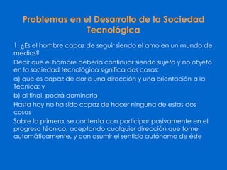 Problemas en el Desarrollo de la Sociedad
Tecnológica
1. ¿Es el hombre capaz de seguir siendo el amo en un mundo de
medios?
Decir que el hombre debería continuar siendo sujeto y no objeto
en la sociedad tecnológica significa dos cosas:
a) que es capaz de darle una dirección y una orientación a la
Técnica; y
b) al final, podrá dominarla
Hasta hoy no ha sido capaz de hacer ninguna de estas dos
cosas
Sobre la primera, se contenta con participar pasivamente en el
progreso técnico, aceptando cualquier dirección que tome
automáticamente, y con asumir el sentido autónomo de éste
 