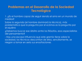 Problemas en el Desarrollo de la Sociedad
Tecnológica
1. ¿Es el hombre capaz de seguir siendo el amo en un mundo de
medios?
Sobre la segunda (el hombre dominará la técnica), más
problemática que la pregunta por el «cómo» es la pregunta por
el «quién»
¿Debemos buscar ese árbitro entre los filósofos, esos especialistas
del pensamiento?
- Hay una escasa influencia que este gremio tiene sobre la
sociedad, los técnicos desconfían de ellos, sencillamente, se
niegan a tomar en serio sus ensoñaciones
 