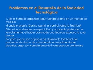 Problemas en el Desarrollo de la Sociedad
Tecnológica
1. ¿Es el hombre capaz de seguir siendo el amo en un mundo de
medios?
¿Puede el propio técnico asumir el control sobre la Técnica?
El técnico es siempre un especialista y no puede pretender, ni
remotamente, el haber dominado una técnica excepto la suya
propia
Por principio no son capaces de dominar la totalidad del
problema técnico ni de considerarlo en sus dimensiones
globales; ergo, son completamente incapaces de controlarlo
 