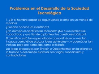 Problemas en el Desarrollo de la Sociedad
Tecnológica
1. ¿Es el hombre capaz de seguir siendo el amo en un mundo de
medios?
¿Pueden hacerlo los científicos?
¿No domina el científico las técnicas? ¿No es un intelectual
capacitado y que tiende a plantear las cuestiones básicas?
El científico está tan especializado como el técnico —es tan
incapaz como él de esbozar ideas generales—, y además es tan
ineficaz para ese cometido como el filósofo
Las ideas propuestas por Einstein u Oppenheimer en la esfera de
la filosofía o del ámbito espiritual son vagas, superficiales y
contradictorias
 