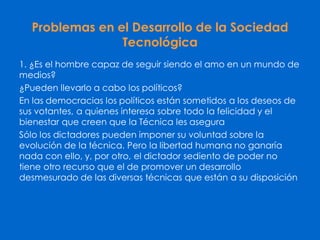 Problemas en el Desarrollo de la Sociedad
Tecnológica
1. ¿Es el hombre capaz de seguir siendo el amo en un mundo de
medios?
¿Pueden llevarlo a cabo los políticos?
En las democracias los políticos están sometidos a los deseos de
sus votantes, a quienes interesa sobre todo la felicidad y el
bienestar que creen que la Técnica les asegura
Sólo los dictadores pueden imponer su voluntad sobre la
evolución de la técnica. Pero la libertad humana no ganaría
nada con ello, y, por otro, el dictador sediento de poder no
tiene otro recurso que el de promover un desarrollo
desmesurado de las diversas técnicas que están a su disposición
 