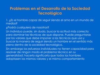 Problemas en el Desarrollo de la Sociedad
Tecnológica
1. ¿Es el hombre capaz de seguir siendo el amo en un mundo de
medios?
¿Podrá cualquiera de nosotros?
Un individuo puede, sin duda, buscar la actitud más correcta
para dominar las técnicas de que dispone. Puede preguntarse
por los valores que debe imponer a las técnicas que usa y
buscar la manera de seguir siendo un hombre en el sentido más
pleno dentro de la sociedad tecnológica.
Sin embargo los esfuerzos individuales no tienen capacidad para
resolver de ningún modo el problema técnico en su
generalidad; hacerlo significaría que todos los hombres
adoptasen los mismos valores y el mismo comportamiento
 