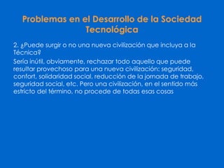 Problemas en el Desarrollo de la Sociedad
Tecnológica
2. ¿Puede surgir o no una nueva civilización que incluya a la
Técnica?
Sería inútil, obviamente, rechazar todo aquello que puede
resultar provechoso para una nueva civilización: seguridad,
confort, solidaridad social, reducción de la jornada de trabajo,
seguridad social, etc. Pero una civilización, en el sentido más
estricto del término, no procede de todas esas cosas
 