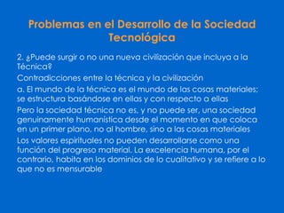 Problemas en el Desarrollo de la Sociedad
Tecnológica
2. ¿Puede surgir o no una nueva civilización que incluya a la
Técnica?
Contradicciones entre la técnica y la civilización
a. El mundo de la técnica es el mundo de las cosas materiales;
se estructura basándose en ellas y con respecto a ellas
Pero la sociedad técnica no es, y no puede ser, una sociedad
genuinamente humanística desde el momento en que coloca
en un primer plano, no al hombre, sino a las cosas materiales
Los valores espirituales no pueden desarrollarse como una
función del progreso material. La excelencia humana, por el
contrario, habita en los dominios de lo cualitativo y se refiere a lo
que no es mensurable
 