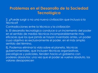 Problemas en el Desarrollo de la Sociedad
Tecnológica
2. ¿Puede surgir o no una nueva civilización que incluya a la
Técnica?
Contradicciones entre la técnica y la civilización
b. El desarrollo tecnológico conduce a un incremento del poder
en el sentido de medios técnicos incomparablemente más
eficaces que los que jamás se hayan inventado antes, un poder
cuyo objetivo es exclusivamente el poder, en el más amplio
sentido del término.
Ej. Podemos eliminar la vida sobre el planeta, técnicas
gubernamentales, que incluyen técnicas organizativas,
psicológicas y policiales, tienden hacia un gobierno con
poderes absolutos: una vez que el poder se vuelve absoluto, los
valores desaparecen
 
