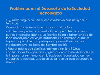 Problemas en el Desarrollo de la Sociedad
Tecnológica
2. ¿Puede surgir o no una nueva civilización que incluya a la
Técnica?
Contradicciones entre la técnica y la civilización
c. La tercera y última contradicción es que la Técnica nunca
puede engendrar libertad. La Técnica libera a la humanidad de
todo un conjunto de viejas limitaciones. Le libera de los límites
impuestos por el tiempo y el espacio y que el hombre, por
mediación suya, se libera del hambre, del frío
¿Pero es esto lo que significa realmente ser libre? Otras
constricciones tan opresivas y rigurosas como las tradicionales se
le imponen al ser humano en la sociedad tecnológica de hoy
mediante la Técnica. La acción de la Técnica es lo opuesto a la
libertad.
 