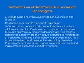 Problemas en el Desarrollo de la Sociedad
Tecnológica
2. ¿Puede surgir o no una nueva civilización que incluya a la
Técnica?
Contradicciones entre la técnica y la civilización
La Técnica es una estructura de procedimientos racionales y
eficientes, una colección de órdenes, esquemas y mecanismos.
Todo esto expresa muy bien un orden necesario y un proceso
determinado, pero un orden en el que la libertad, la heterodoxia
y la esfera de lo gratuito y espontáneo no puede penetrar. Todo
lo que esto último podría introducir es discordia y desorden.
Cuantas más acciones técnicas pone en marcha una sociedad,
más merma la autonomía e iniciativa humana
 