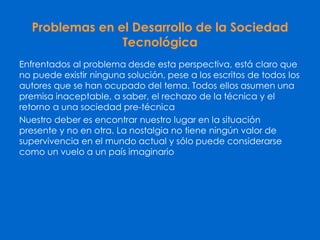 Problemas en el Desarrollo de la Sociedad
Tecnológica
Enfrentados al problema desde esta perspectiva, está claro que
no puede existir ninguna solución, pese a los escritos de todos los
autores que se han ocupado del tema. Todos ellos asumen una
premisa inaceptable, a saber, el rechazo de la técnica y el
retorno a una sociedad pre-técnica
Nuestro deber es encontrar nuestro lugar en la situación
presente y no en otra. La nostalgia no tiene ningún valor de
supervivencia en el mundo actual y sólo puede considerarse
como un vuelo a un país imaginario
 