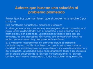 Autores que buscan una solución al
problema planteado
Primer tipo: Los que mantienen que el problema se resolverá por
sí mismo
Está constituido por políticos, científicos y técnicos
Su idea general parece ser la de que el progreso técnico resuelve pari
passu todas las dificultades con su aparición, y que contiene en sí
mismo la solución para todo. La condición suficiente para ello, sin
embargo, es que el progreso técnico no sea entorpecido: todos los
males que nos azotan hoy desaparecerán mañana.
Ej. El marxismo: los problemas en el mundo actual se deben al
capitalismo y no a la Técnica. Basta con que la estructura social se
convierta en socialista para que los problemas sociales desaparezcan, y
por otra parte, la sociedad debe necesariamente llegar a ser socialista
por el propio desarrollo de la Técnica. Por consiguiente, la Técnica
conlleva en sí misma la respuesta a todos los problemas que suscita.
 