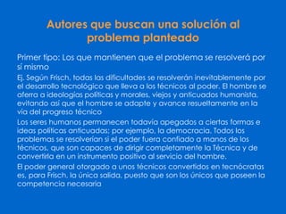 Autores que buscan una solución al
problema planteado
Primer tipo: Los que mantienen que el problema se resolverá por
sí mismo
Ej. Según Frisch, todas las dificultades se resolverán inevitablemente por
el desarrollo tecnológico que lleva a los técnicos al poder. El hombre se
aferra a ideologías políticas y morales, viejos y anticuados humanista,
evitando así que el hombre se adapte y avance resueltamente en la
vía del progreso técnico
Los seres humanos permanecen todavía apegados a ciertas formas e
ideas políticas anticuadas; por ejemplo, la democracia. Todos los
problemas se resolverían si el poder fuera confiado a manos de los
técnicos, que son capaces de dirigir completamente la Técnica y de
convertirla en un instrumento positivo al servicio del hombre.
El poder general otorgado a unos técnicos convertidos en tecnócratas
es, para Frisch, la única salida, puesto que son los únicos que poseen la
competencia necesaria
 