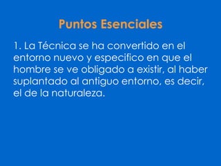 Puntos Esenciales
1. La Técnica se ha convertido en el
entorno nuevo y especifico en que el
hombre se ve obligado a existir, al haber
suplantado al antiguo entorno, es decir,
el de la naturaleza.
 