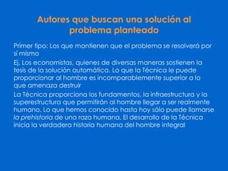 Autores que buscan una solución al
problema planteado
Primer tipo: Los que mantienen que el problema se resolverá por
sí mismo
Ej. Los economistas, quienes de diversas maneras sostienen la
tesis de la solución automática. Lo que la Técnica le puede
proporcionar al hombre es incomparablemente superior a lo
que amenaza destruir
La Técnica proporciona los fundamentos, la infraestructura y la
superestructura que permitirán al hombre llegar a ser realmente
humano. Lo que hemos conocido hasta hoy sólo puede llamarse
la prehistoria de una raza humana. El desarrollo de la Técnica
inicia la verdadera historia humana del hombre integral
 
