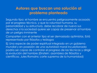 Autores que buscan una solución al
problema planteado
Segundo tipo: el hombre se encuentra peligrosamente acosado
por el progreso técnico, y que la voluntad humana, su
personalidad y su estructura, debe recobrar de nuevo sus
derechos si la sociedad quiere ser capaz de preservar al hombre
de un peligro inminente
Comparten con el anterior tipo el ser demasiado optimistas. Está
representado por filósofos y teólogos
Ej: Una especie de poder espiritual integrado en un gobierno
mundial y en posesión de una autoridad moral incuestionada
podría ser capaz de controlar el progreso de las técnicas y dirigir
la evolución del hombre (Einstein: asamblea de filósofos y
científicos; Jules Romains: corte suprema de la humanidad)
 
