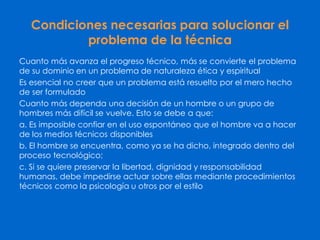 Condiciones necesarias para solucionar el
problema de la técnica
Cuanto más avanza el progreso técnico, más se convierte el problema
de su dominio en un problema de naturaleza ética y espiritual
Es esencial no creer que un problema está resuelto por el mero hecho
de ser formulado
Cuanto más dependa una decisión de un hombre o un grupo de
hombres más difícil se vuelve. Esto se debe a que:
a. Es imposible confiar en el uso espontáneo que el hombre va a hacer
de los medios técnicos disponibles
b. El hombre se encuentra, como ya se ha dicho, integrado dentro del
proceso tecnológico;
c. Si se quiere preservar la libertad, dignidad y responsabilidad
humanas, debe impedirse actuar sobre ellas mediante procedimientos
técnicos como la psicología u otros por el estilo
 