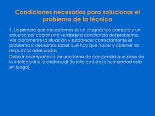 Condiciones necesarias para solucionar el
problema de la técnica
1. Lo primero que necesitamos es un diagnóstico correcto y un
esfuerzo por cobrar una verdadera conciencia del problema.
Ver claramente la situación y establecer correctamente el
problema si deseamos saber qué hay que hacer y obtener las
respuestas adecuadas
Debe ir acompañado de una toma de conciencia que pase de
lo intelectual a lo existencial (la felicidad de la humanidad está
en juego)
 