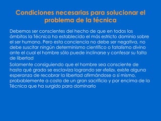 Condiciones necesarias para solucionar el
problema de la técnica
Debemos ser conscientes del hecho de que en todos los
ámbitos la Técnica ha establecido el más estricto dominio sobre
el ser humano. Pero esta conciencia no debe ser negativa, no
debe suscitar ningún determinismo científico o fatalismo divino
ante el cual el hombre sólo puede inclinarse y confesar su falta
de libertad
Solamente consiguiendo que el hombre sea consciente de
hasta qué grado se esclaviza logrando ser «feliz», existe alguna
esperanza de recobrar la libertad afirmándose a sí mismo,
probablemente a costa de un gran sacrificio y por encima de la
Técnica que ha surgido para dominarlo
 