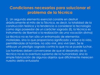 Condiciones necesarias para solucionar el
problema de la técnica
2. Un segundo elemento esencial consiste en destruir
drásticamente el mito de la Técnica, es decir, la totalidad de la
construcción teórica y la tendencia a considerar la tecnología
como algo poseedor de un carácter sagrado (Ej. la técnica es
instrumento de libertad o la realización de una vocación divina)
La técnica no es tan sólo un entramado de elementos
materiales, sino lo que proporciona significado y valor a la vida,
permitiéndole al hombre, no sólo vivir, sino vivir bien. Se le
atribuye un prestigio sagrado contra lo que no se puede luchar.
Los hombres deben convencerse de que el desarrollo de la
técnica no es la aventura suprema de la humanidad, sino la
simple fabricación de algunos objetos que difícilmente merecen
nuestro delirio entusiasta
 