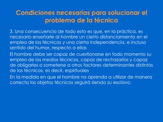Condiciones necesarias para solucionar el
problema de la técnica
3. Una consecuencia de todo esto es que, en la práctica, es
necesario enseñarle al hombre un cierto distanciamiento en el
empleo de las técnicas y una cierta independencia, e incluso
sentido del humor, respecto a ellas
El hombre debe ser capaz de cuestionarse en todo momento su
empleo de los medios técnicos, capaz de rechazarlos y capaz
de obligarles a someterse a otros factores determinantes distintos
de los técnicos, es decir, espirituales
En la medida en que el hombre no aprenda a utilizar de manera
correcta los objetos técnicos seguirá siendo su esclavo.
 
