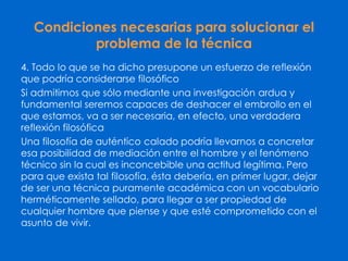 Condiciones necesarias para solucionar el
problema de la técnica
4. Todo lo que se ha dicho presupone un esfuerzo de reflexión
que podría considerarse filosófico
Si admitimos que sólo mediante una investigación ardua y
fundamental seremos capaces de deshacer el embrollo en el
que estamos, va a ser necesaria, en efecto, una verdadera
reflexión filosófica
Una filosofía de auténtico calado podría llevarnos a concretar
esa posibilidad de mediación entre el hombre y el fenómeno
técnico sin la cual es inconcebible una actitud legítima. Pero
para que exista tal filosofía, ésta debería, en primer lugar, dejar
de ser una técnica puramente académica con un vocabulario
herméticamente sellado, para llegar a ser propiedad de
cualquier hombre que piense y que esté comprometido con el
asunto de vivir.
 