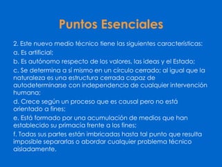 Puntos Esenciales
2. Este nuevo medio técnico tiene las siguientes características:
a. Es artificial;
b. Es autónomo respecto de los valores, las ideas y el Estado;
c. Se determina a sí mismo en un círculo cerrado; al igual que la
naturaleza es una estructura cerrada capaz de
autodeterminarse con independencia de cualquier intervención
humana;
d. Crece según un proceso que es causal pero no está
orientado a fines;
e. Está formado por una acumulación de medios que han
establecido su primacía frente a los fines;
f. Todas sus partes están imbricadas hasta tal punto que resulta
imposible separarlas o abordar cualquier problema técnico
aisladamente.
 