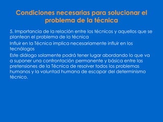 Condiciones necesarias para solucionar el
problema de la técnica
5. Importancia de la relación entre los técnicos y aquellos que se
plantean el problema de la técnica
Influir en la Técnica implica necesariamente influir en los
tecnólogos
Este diálogo solamente podrá tener lugar abordando lo que va
a suponer una confrontación permanente y básica entre las
pretensiones de la Técnica de resolver todos los problemas
humanos y la voluntad humana de escapar del determinismo
técnico.
 