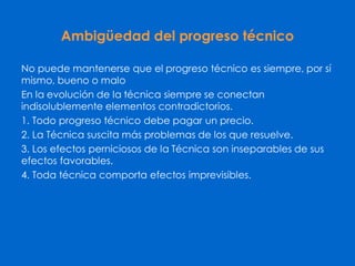 Ambigüedad del progreso técnico
No puede mantenerse que el progreso técnico es siempre, por sí
mismo, bueno o malo
En la evolución de la técnica siempre se conectan
indisolublemente elementos contradictorios.
1. Todo progreso técnico debe pagar un precio.
2. La Técnica suscita más problemas de los que resuelve.
3. Los efectos perniciosos de la Técnica son inseparables de sus
efectos favorables.
4. Toda técnica comporta efectos imprevisibles.
 