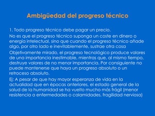 Ambigüedad del progreso técnico
1. Todo progreso técnico debe pagar un precio.
No es que el progreso técnico suponga un coste en dinero o
energía intelectual, sino que cuando el progreso técnico añade
algo, por otro lado e inevitablemente, sustrae otra cosa
Objetivamente mirado, el progreso tecnológico produce valores
de una importancia inestimable, mientras que, al mismo tiempo,
destruye valores de no menor importancia. Por consiguiente no
puede mantenerse que haya un progreso absoluto o un
retroceso absoluto.
Ej: A pesar de que hay mayor esperanza de vida en la
actualidad que en épocas anteriores, el estado general de la
salud de la humanidad se ha vuelto mucho más frágil (menor
resistencia a enfermedades o calamidades, fragilidad nerviosa)
 