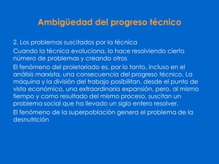 Ambigüedad del progreso técnico
2. Los problemas suscitados por la técnica
Cuando la técnica evoluciona, lo hace resolviendo cierto
número de problemas y creando otros
El fenómeno del proletariado es, por lo tanto, incluso en el
análisis marxista, una consecuencia del progreso técnico. La
máquina y la división del trabajo posibilitan, desde el punto de
vista económico, una extraordinaria expansión, pero, al mismo
tiempo y como resultado del mismo proceso, suscitan un
problema social que ha llevado un siglo entero resolver.
El fenómeno de la superpoblación genera el problema de la
desnutrición
 