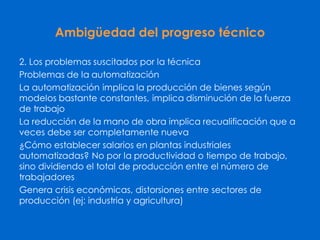 Ambigüedad del progreso técnico
2. Los problemas suscitados por la técnica
Problemas de la automatización
La automatización implica la producción de bienes según
modelos bastante constantes, implica disminución de la fuerza
de trabajo
La reducción de la mano de obra implica recualificación que a
veces debe ser completamente nueva
¿Cómo establecer salarios en plantas industriales
automatizadas? No por la productividad o tiempo de trabajo,
sino dividiendo el total de producción entre el número de
trabajadores
Genera crisis económicas, distorsiones entre sectores de
producción (ej: industria y agricultura)
 