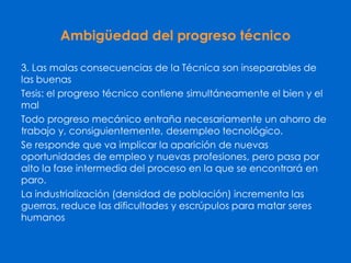 Ambigüedad del progreso técnico
3. Las malas consecuencias de la Técnica son inseparables de
las buenas
Tesis: el progreso técnico contiene simultáneamente el bien y el
mal
Todo progreso mecánico entraña necesariamente un ahorro de
trabajo y, consiguientemente, desempleo tecnológico.
Se responde que va implicar la aparición de nuevas
oportunidades de empleo y nuevas profesiones, pero pasa por
alto la fase intermedia del proceso en la que se encontrará en
paro.
La industrialización (densidad de población) incrementa las
guerras, reduce las dificultades y escrúpulos para matar seres
humanos
 