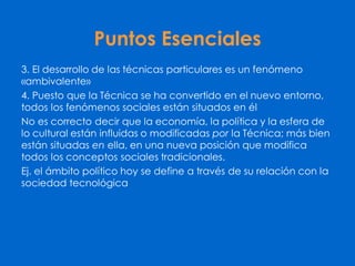 Puntos Esenciales
3. El desarrollo de las técnicas particulares es un fenómeno
«ambivalente»
4. Puesto que la Técnica se ha convertido en el nuevo entorno,
todos los fenómenos sociales están situados en él
No es correcto decir que la economía, la política y la esfera de
lo cultural están influidas o modificadas por la Técnica; más bien
están situadas en ella, en una nueva posición que modifica
todos los conceptos sociales tradicionales.
Ej. el ámbito político hoy se define a través de su relación con la
sociedad tecnológica
 
