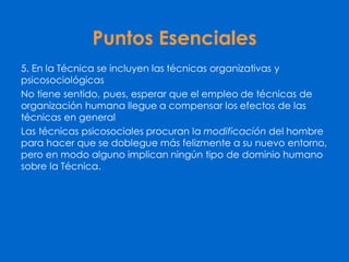 Puntos Esenciales
5. En la Técnica se incluyen las técnicas organizativas y
psicosociológicas
No tiene sentido, pues, esperar que el empleo de técnicas de
organización humana llegue a compensar los efectos de las
técnicas en general
Las técnicas psicosociales procuran la modificación del hombre
para hacer que se doblegue más felizmente a su nuevo entorno,
pero en modo alguno implican ningún tipo de dominio humano
sobre la Técnica.
 