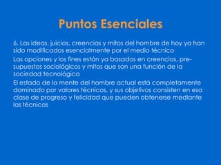 Puntos Esenciales
6. Las ideas, juicios, creencias y mitos del hombre de hoy ya han
sido modificados esencialmente por el medio técnico
Las opciones y los fines están ya basados en creencias, pre-
supuestos sociológicos y mitos que son una función de la
sociedad tecnológica
El estado de la mente del hombre actual está completamente
dominado por valores técnicos, y sus objetivos consisten en esa
clase de progreso y felicidad que pueden obtenerse mediante
las técnicas
 