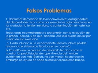 Falsos Problemas
1. Hablamos demasiado de los inconvenientes desagradables
del desarrollo técnico, como por ejemplo las aglomeraciones en
las ciudades, la tensión nerviosa, la contaminación atmosférica,
etc.
Todas estas incomodidades se subsanarán con la evolución de
la propia Técnica, y de que, además, ello sólo puede ocurrir por
medio de esa evolución
a. Cada solución a un inconveniente técnico sólo es posible
reforzando el sistema de técnicas en su conjunto,
b. Envueltos en un proceso de desarrollo técnico como el
nuestro, las posibilidades de supervivencia del hombre
aumentan con más técnica, no con menos, hecho que sin
embargo no ayuda en nada a resolver el problema básico.
 